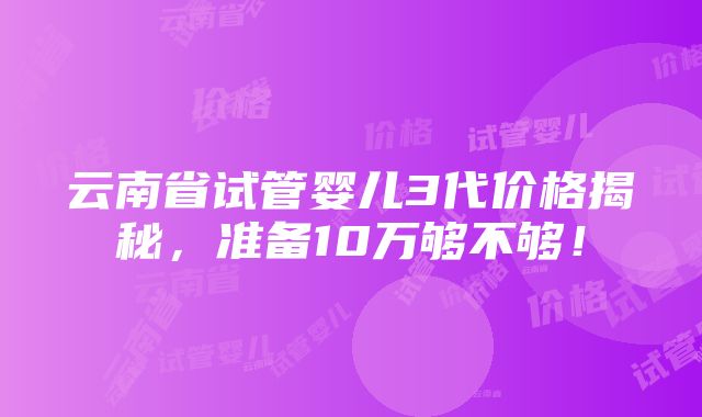 云南省试管婴儿3代价格揭秘，准备10万够不够！