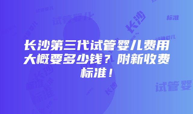 长沙第三代试管婴儿费用大概要多少钱？附新收费标准！