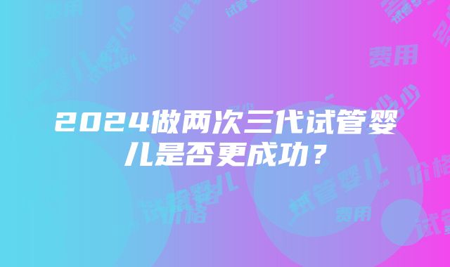 2024做两次三代试管婴儿是否更成功？