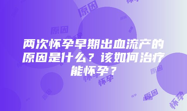 两次怀孕早期出血流产的原因是什么？该如何治疗能怀孕？