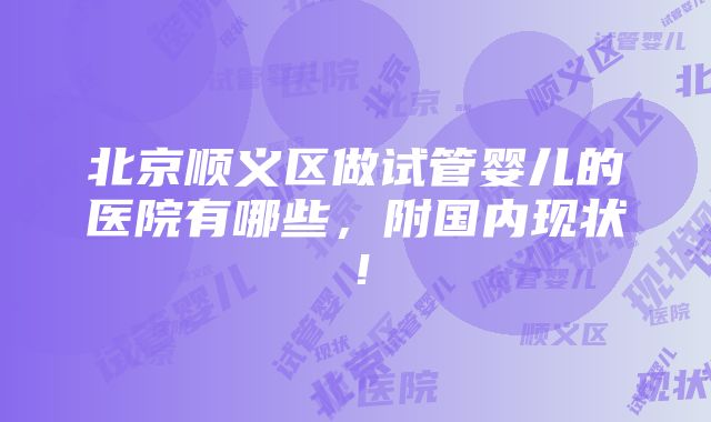 北京顺义区做试管婴儿的医院有哪些，附国内现状！