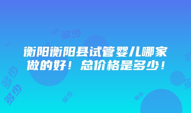 衡阳衡阳县试管婴儿哪家做的好！总价格是多少！