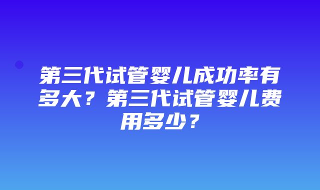 第三代试管婴儿成功率有多大？第三代试管婴儿费用多少？