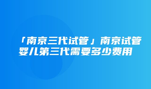 「南京三代试管」南京试管婴儿第三代需要多少费用