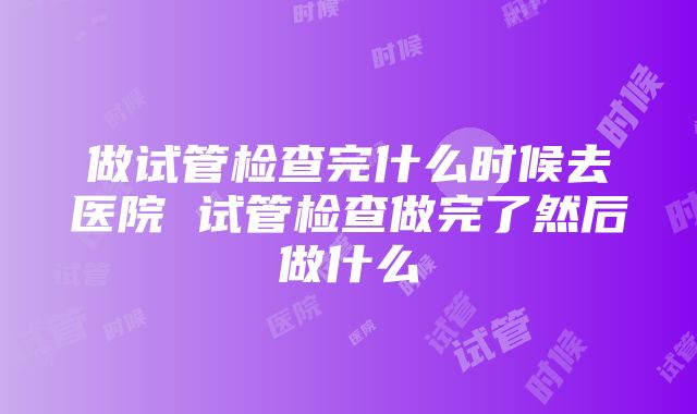 做试管检查完什么时候去医院 试管检查做完了然后做什么