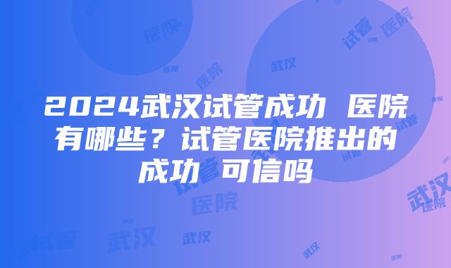 2024武汉试管成功 医院有哪些？试管医院推出的成功 可信吗