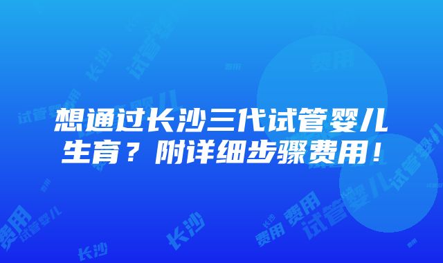 想通过长沙三代试管婴儿生育？附详细步骤费用！