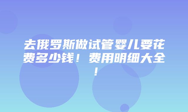 去俄罗斯做试管婴儿要花费多少钱！费用明细大全！