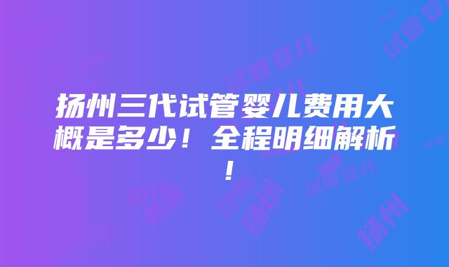 扬州三代试管婴儿费用大概是多少！全程明细解析！