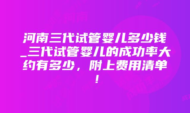 河南三代试管婴儿多少钱_三代试管婴儿的成功率大约有多少，附上费用清单！