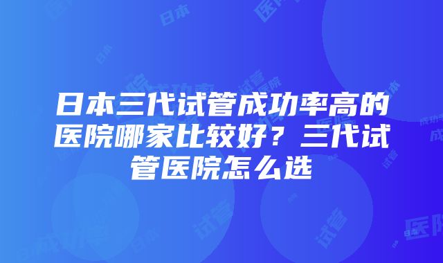 日本三代试管成功率高的医院哪家比较好？三代试管医院怎么选