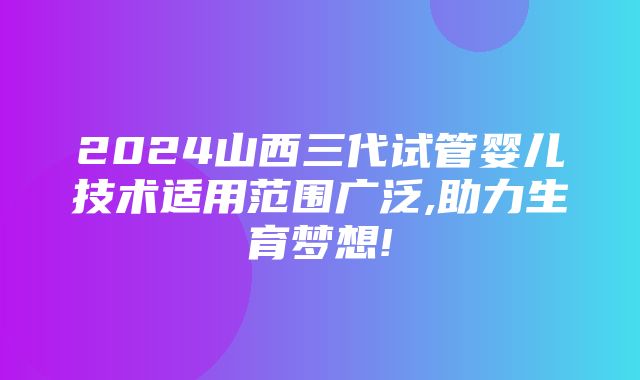 2024山西三代试管婴儿技术适用范围广泛,助力生育梦想!