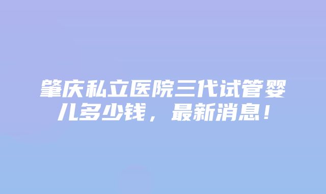 肇庆私立医院三代试管婴儿多少钱，最新消息！