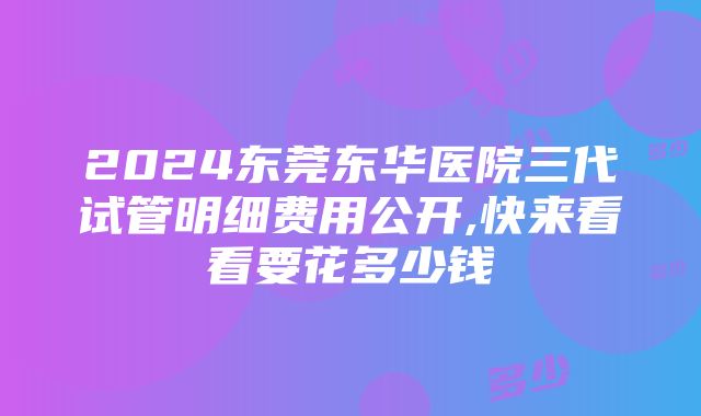 2024东莞东华医院三代试管明细费用公开,快来看看要花多少钱