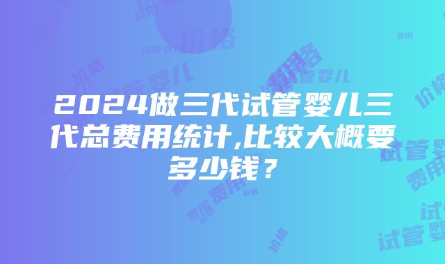 2024做三代试管婴儿三代总费用统计,比较大概要多少钱？