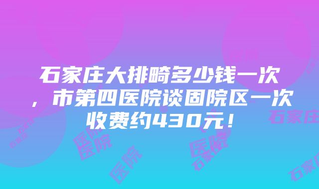 石家庄大排畸多少钱一次，市第四医院谈固院区一次收费约430元！