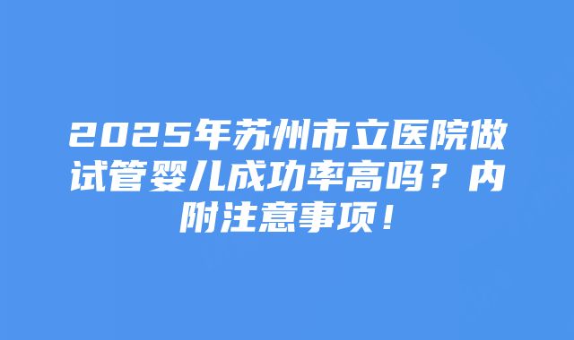 2025年苏州市立医院做试管婴儿成功率高吗？内附注意事项！