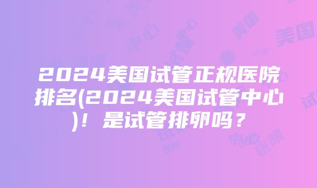 2024美国试管正规医院排名(2024美国试管中心)！是试管排卵吗？