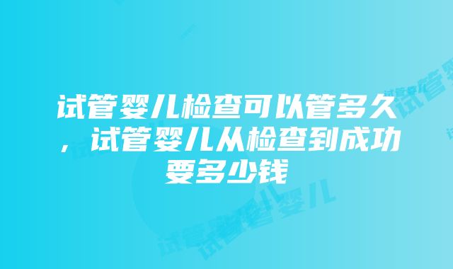 试管婴儿检查可以管多久，试管婴儿从检查到成功要多少钱