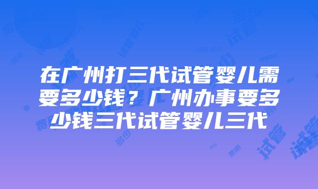 在广州打三代试管婴儿需要多少钱？广州办事要多少钱三代试管婴儿三代