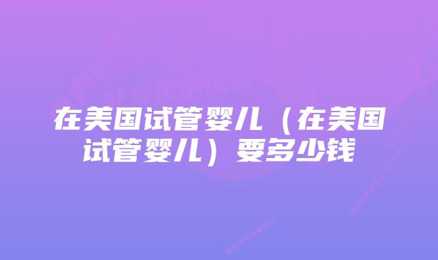 在美国试管婴儿（在美国试管婴儿）要多少钱