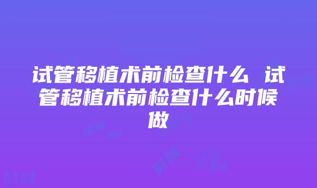 试管移植术前检查什么 试管移植术前检查什么时候做