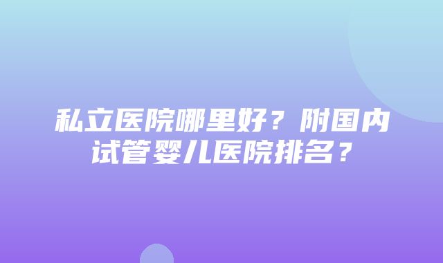 私立医院哪里好？附国内试管婴儿医院排名？