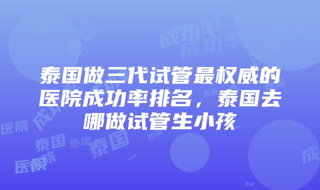 泰国做三代试管最权威的医院成功率排名，泰国去哪做试管生小孩