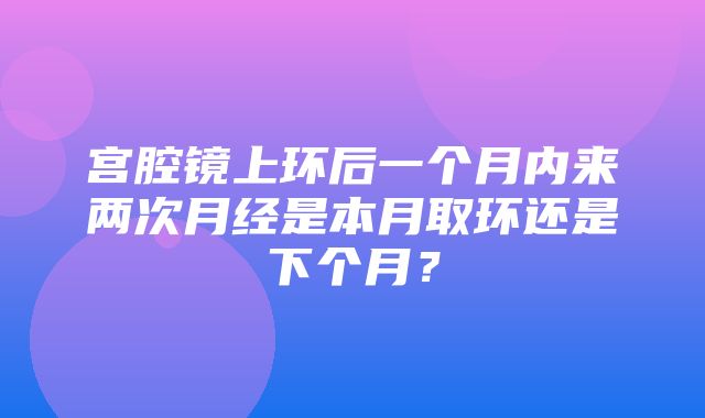 宫腔镜上环后一个月内来两次月经是本月取环还是下个月？