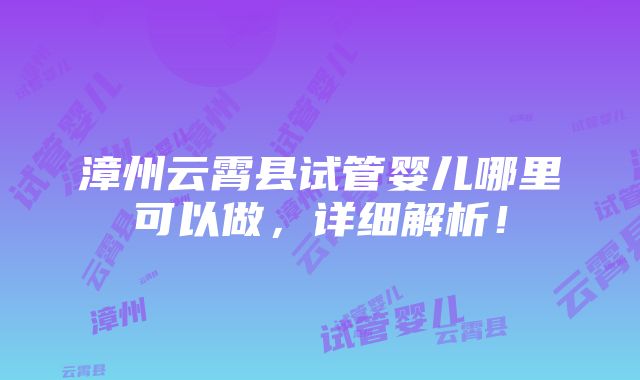 漳州云霄县试管婴儿哪里可以做，详细解析！