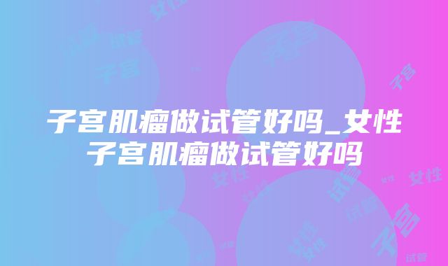 子宫肌瘤做试管好吗_女性子宫肌瘤做试管好吗