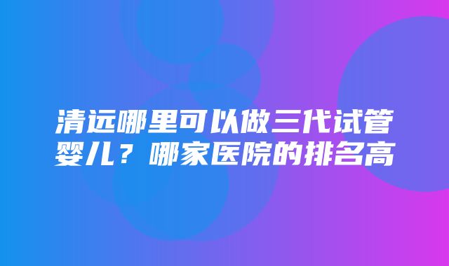 清远哪里可以做三代试管婴儿？哪家医院的排名高