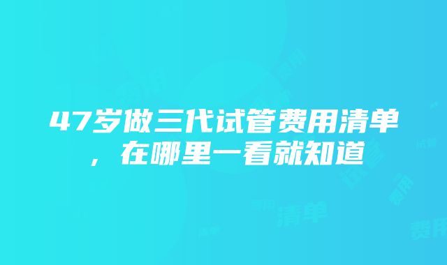 47岁做三代试管费用清单，在哪里一看就知道