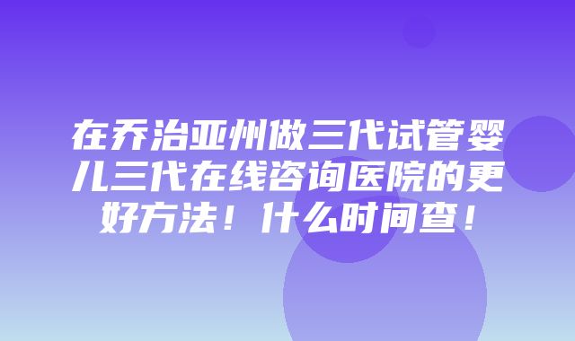 在乔治亚州做三代试管婴儿三代在线咨询医院的更好方法！什么时间查！