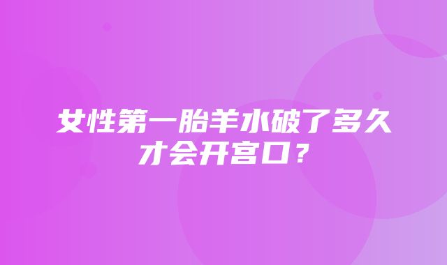 女性第一胎羊水破了多久才会开宫口？