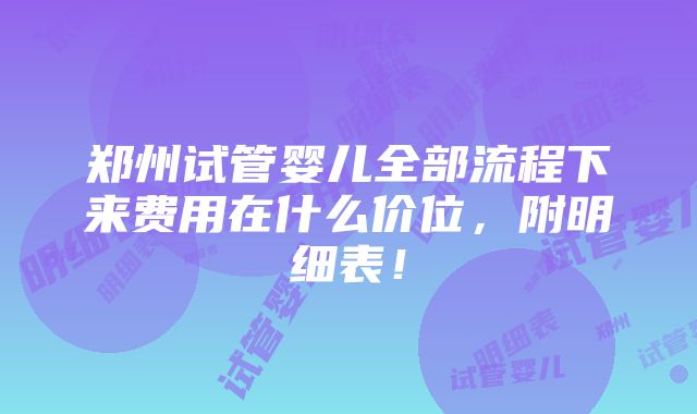 郑州试管婴儿全部流程下来费用在什么价位，附明细表！