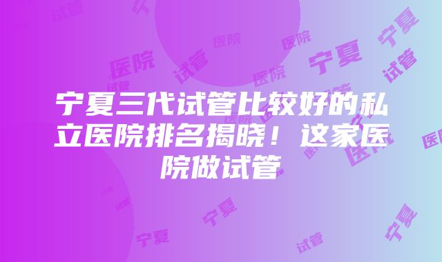 宁夏三代试管比较好的私立医院排名揭晓！这家医院做试管