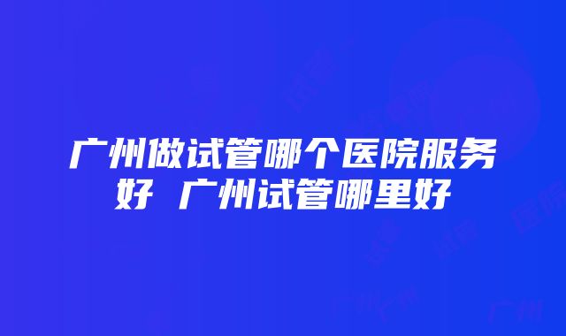 广州做试管哪个医院服务好 广州试管哪里好