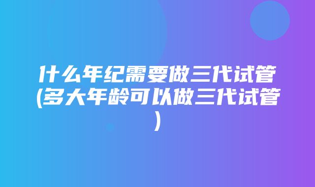 什么年纪需要做三代试管(多大年龄可以做三代试管)