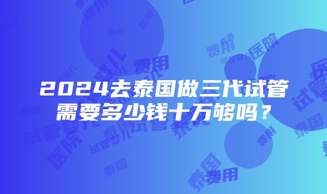 2024去泰国做三代试管需要多少钱十万够吗？