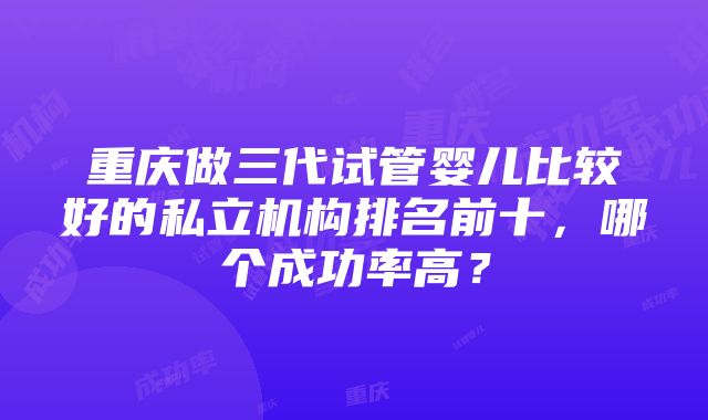 重庆做三代试管婴儿比较好的私立机构排名前十，哪个成功率高？