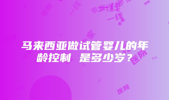 马来西亚做试管婴儿的年龄控制 是多少岁？