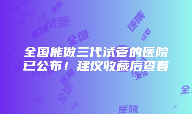 全国能做三代试管的医院已公布！建议收藏后查看