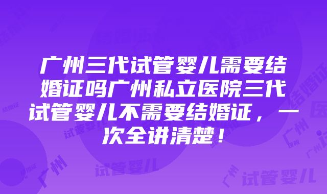 广州三代试管婴儿需要结婚证吗广州私立医院三代试管婴儿不需要结婚证，一次全讲清楚！