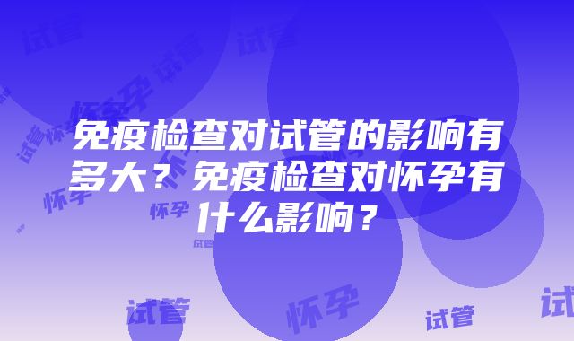 免疫检查对试管的影响有多大？免疫检查对怀孕有什么影响？