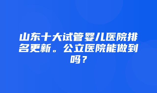 山东十大试管婴儿医院排名更新。公立医院能做到吗？