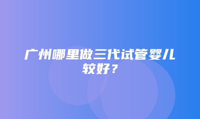 广州哪里做三代试管婴儿较好？