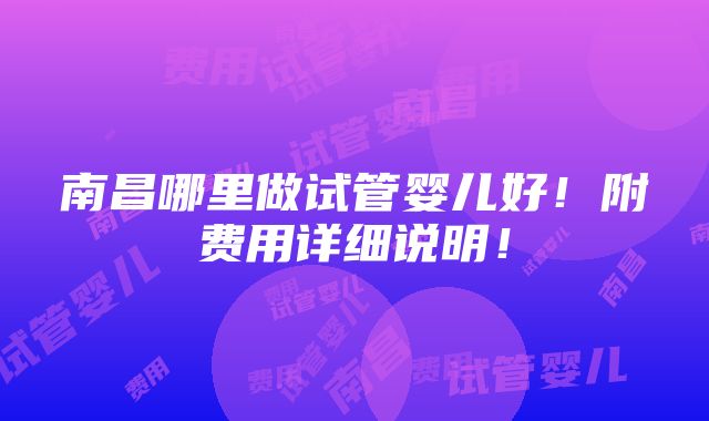 南昌哪里做试管婴儿好！附费用详细说明！