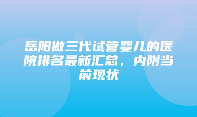 岳阳做三代试管婴儿的医院排名最新汇总，内附当前现状