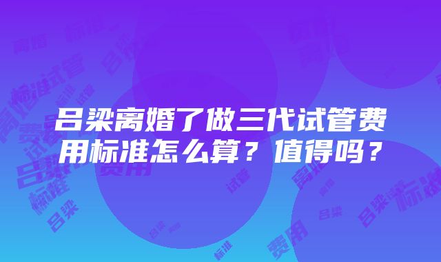 吕梁离婚了做三代试管费用标准怎么算？值得吗？